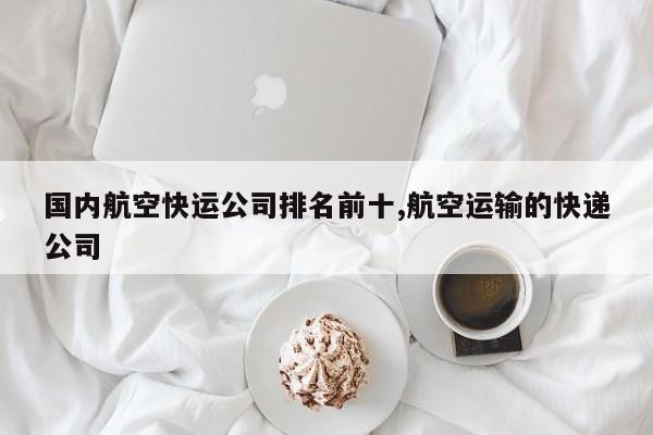 国内航空快运公司排名前十,航空运输的快递公司