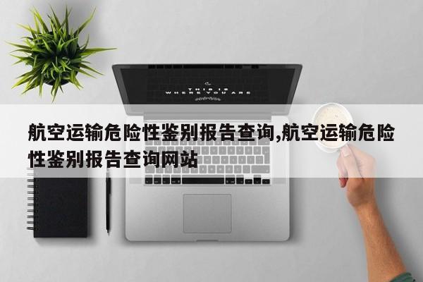 航空运输危险性鉴别报告查询,航空运输危险性鉴别报告查询网站