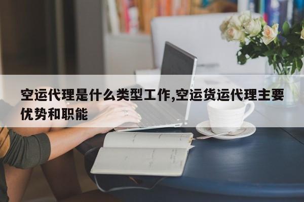 空运代理是什么类型工作,空运货运代理主要优势和职能