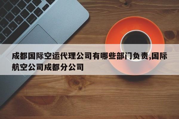 成都国际空运代理公司有哪些部门负责,国际航空公司成都分公司