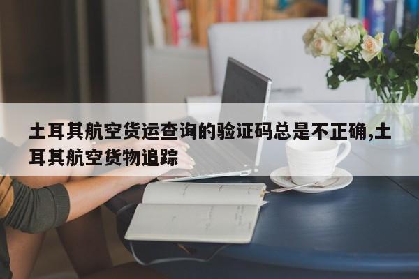 土耳其航空货运查询的验证码总是不正确,土耳其航空货物追踪