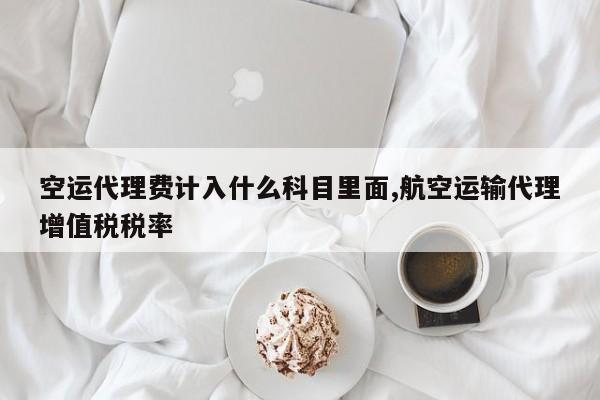 空运代理费计入什么科目里面,航空运输代理增值税税率