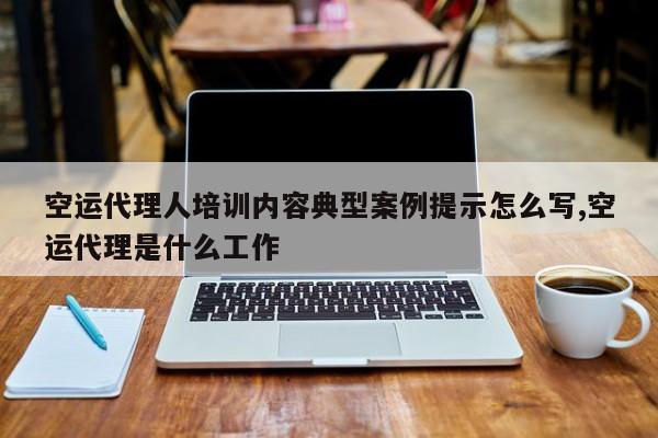 空运代理人培训内容典型案例提示怎么写,空运代理是什么工作