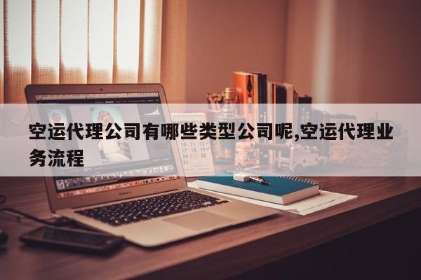 空运代理公司有哪些类型公司呢,空运代理业务流程