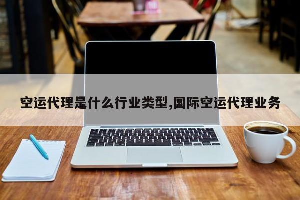 空运代理是什么行业类型,国际空运代理业务
