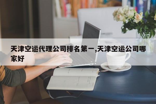 天津空运代理公司排名第一,天津空运公司哪家好