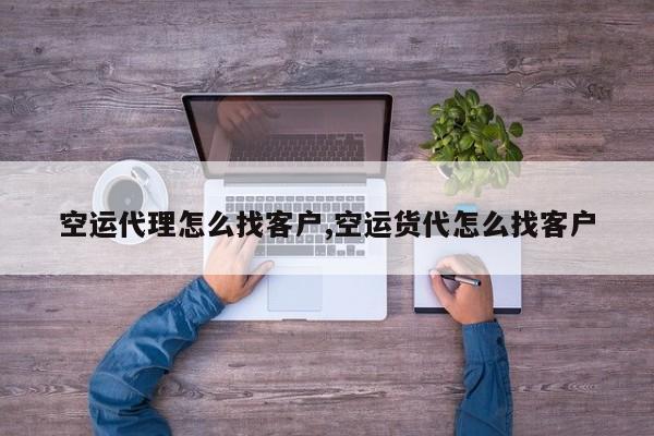 空运代理怎么找客户,空运货代怎么找客户